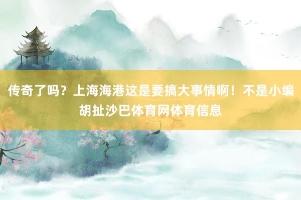 传奇了吗？上海海港这是要搞大事情啊！不是小编胡扯沙巴体育网体育信息
