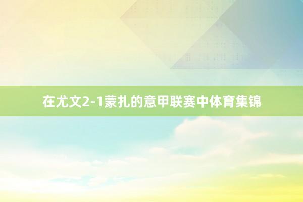 在尤文2-1蒙扎的意甲联赛中体育集锦