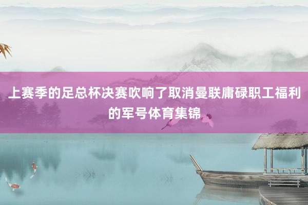 上赛季的足总杯决赛吹响了取消曼联庸碌职工福利的军号体育集锦