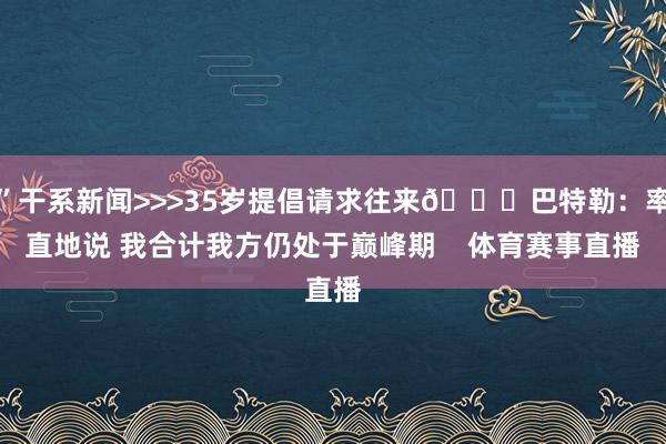 ”干系新闻>>>35岁提倡请求往来👀巴特勒：率直地说 我合计我方仍处于巅峰期    体育赛事直播