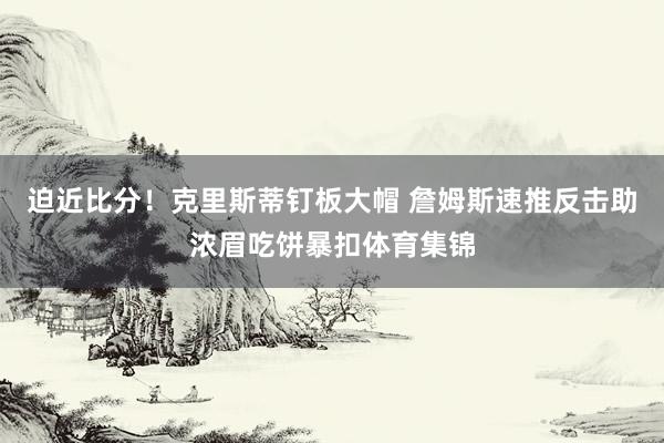 迫近比分！克里斯蒂钉板大帽 詹姆斯速推反击助浓眉吃饼暴扣体育集锦