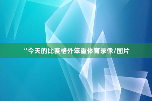 “今天的比赛格外笨重体育录像/图片