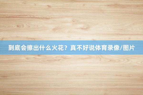 到底会擦出什么火花？真不好说体育录像/图片
