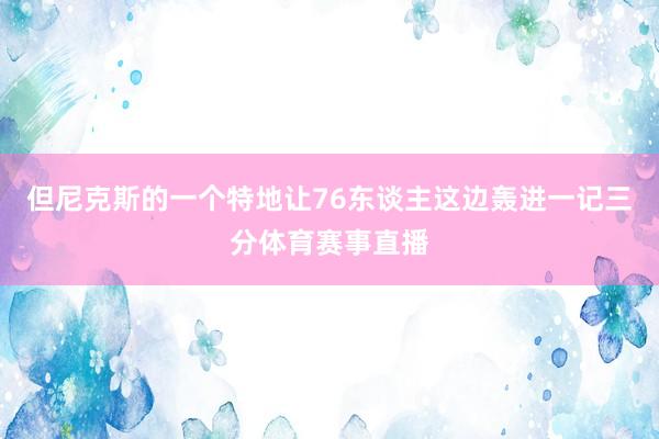 但尼克斯的一个特地让76东谈主这边轰进一记三分体育赛事直播