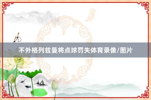 不外格列兹曼将点球罚失体育录像/图片