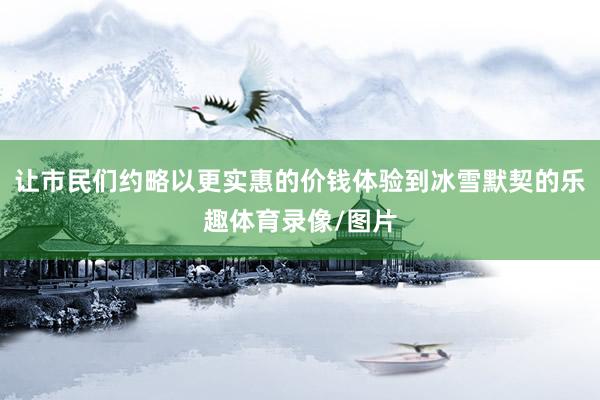 让市民们约略以更实惠的价钱体验到冰雪默契的乐趣体育录像/图片