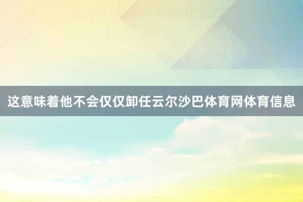 这意味着他不会仅仅卸任云尔沙巴体育网体育信息