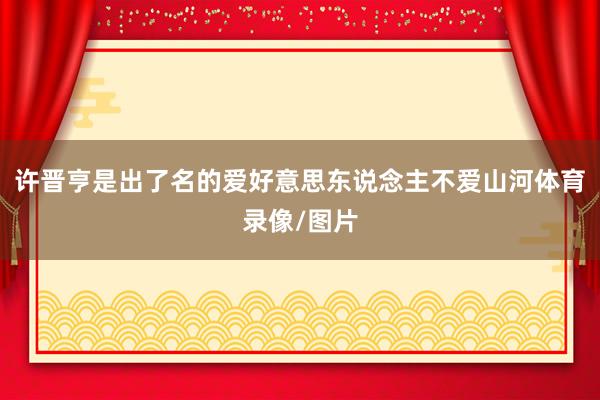 许晋亨是出了名的爱好意思东说念主不爱山河体育录像/图片