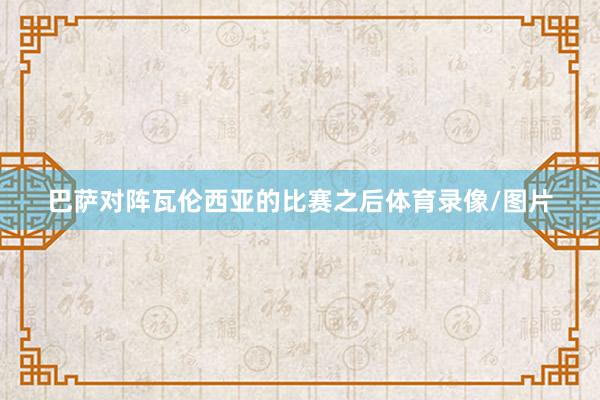 巴萨对阵瓦伦西亚的比赛之后体育录像/图片
