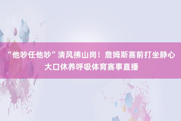 “他吵任他吵”清风拂山岗！詹姆斯赛前打坐静心 大口休养呼吸体育赛事直播