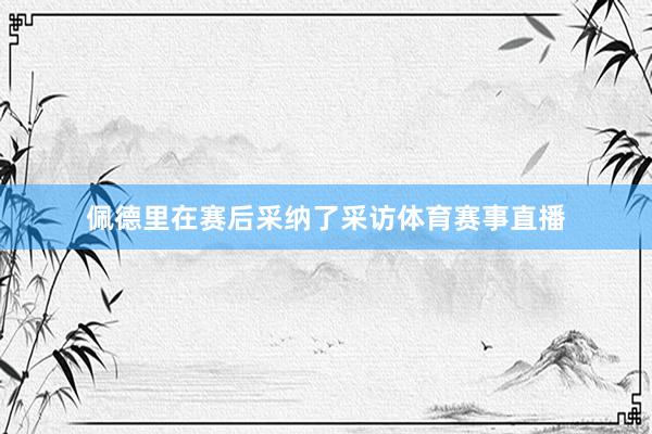 佩德里在赛后采纳了采访体育赛事直播