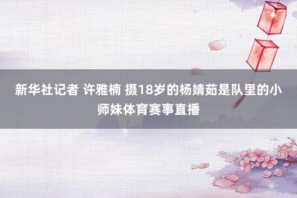 新华社记者 许雅楠 摄18岁的杨婧茹是队里的小师妹体育赛事直播