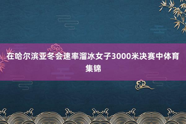 在哈尔滨亚冬会速率溜冰女子3000米决赛中体育集锦