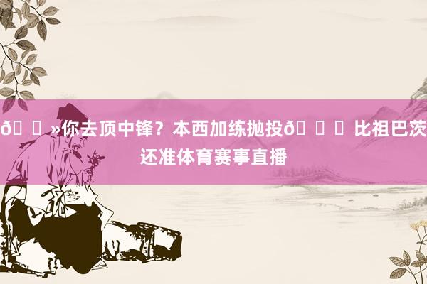 👻你去顶中锋？本西加练抛投😈比祖巴茨还准体育赛事直播
