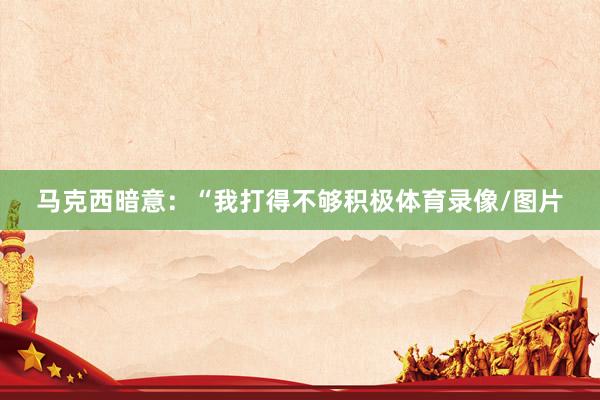 马克西暗意：“我打得不够积极体育录像/图片