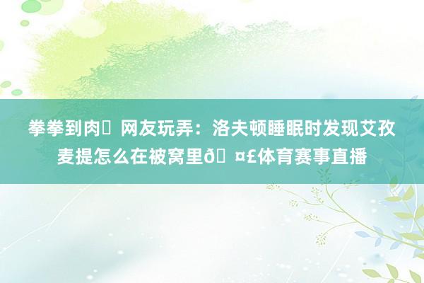 拳拳到肉✊网友玩弄：洛夫顿睡眠时发现艾孜麦提怎么在被窝里🤣体育赛事直播