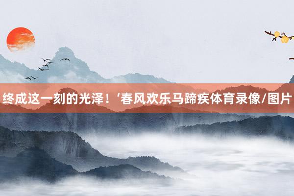 终成这一刻的光泽！‘春风欢乐马蹄疾体育录像/图片