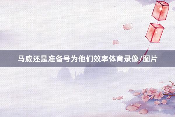 马威还是准备号为他们效率体育录像/图片