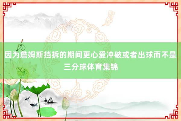 因为詹姆斯挡拆的期间更心爱冲破或者出球而不是三分球体育集锦