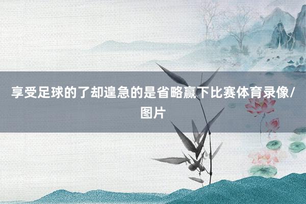 享受足球的了却遑急的是省略赢下比赛体育录像/图片