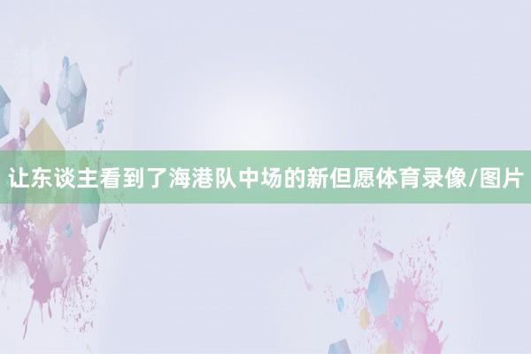 让东谈主看到了海港队中场的新但愿体育录像/图片