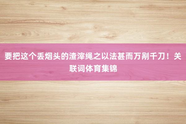 要把这个丢烟头的渣滓绳之以法甚而万剐千刀！关联词体育集锦