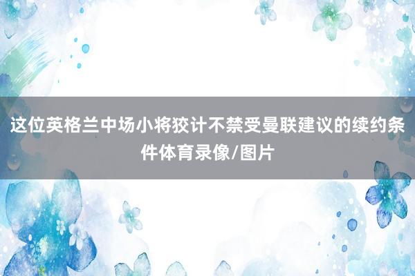 这位英格兰中场小将狡计不禁受曼联建议的续约条件体育录像/图片