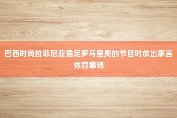 巴西时尚拉菲尼亚插足罗马里奥的节目时放出豪言体育集锦