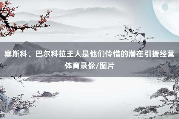 塞斯科、巴尔科拉王人是他们怜惜的潜在引援经营体育录像/图片