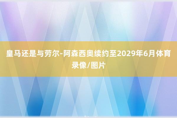 皇马还是与劳尔-阿森西奥续约至2029年6月体育录像/图片