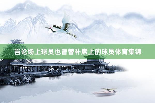 岂论场上球员也曾替补席上的球员体育集锦