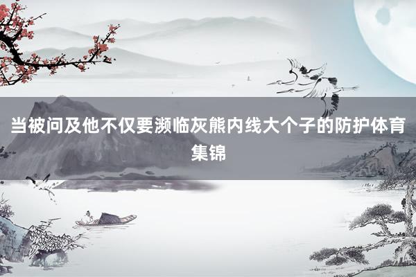 当被问及他不仅要濒临灰熊内线大个子的防护体育集锦