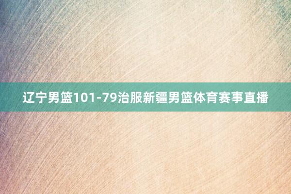 辽宁男篮101-79治服新疆男篮体育赛事直播