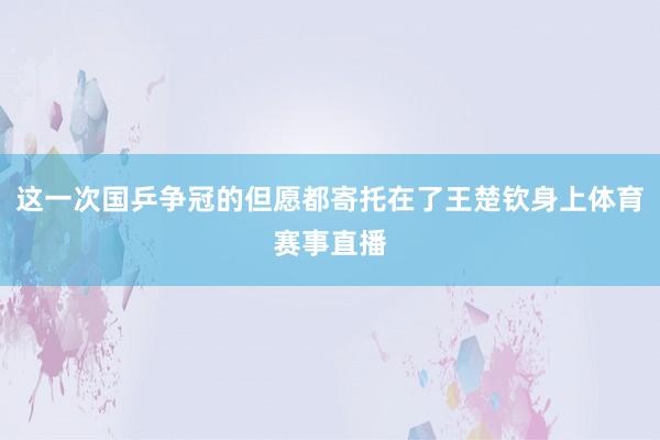 这一次国乒争冠的但愿都寄托在了王楚钦身上体育赛事直播