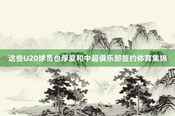 这些U20球员也厚爱和中超俱乐部签约体育集锦