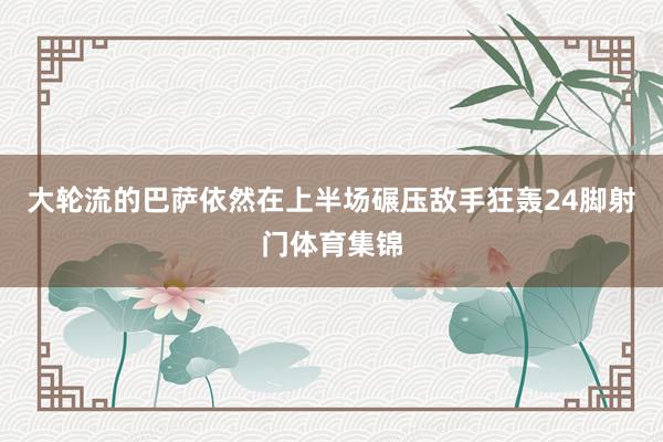 大轮流的巴萨依然在上半场碾压敌手狂轰24脚射门体育集锦