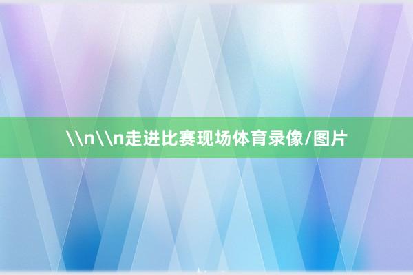 \n\n走进比赛现场体育录像/图片