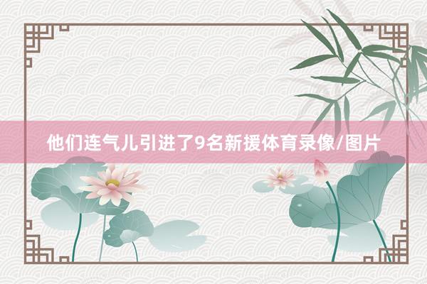 他们连气儿引进了9名新援体育录像/图片