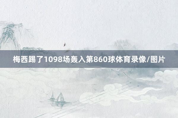 梅西踢了1098场轰入第860球体育录像/图片