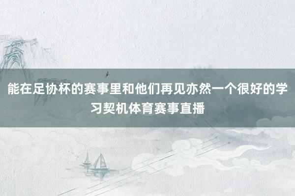 能在足协杯的赛事里和他们再见亦然一个很好的学习契机体育赛事直播