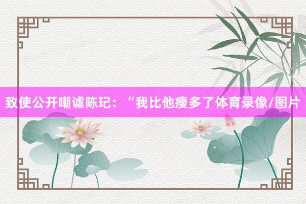 致使公开嘲谑陈玘：“我比他瘦多了体育录像/图片