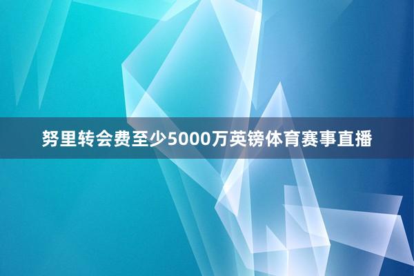 努里转会费至少5000万英镑体育赛事直播