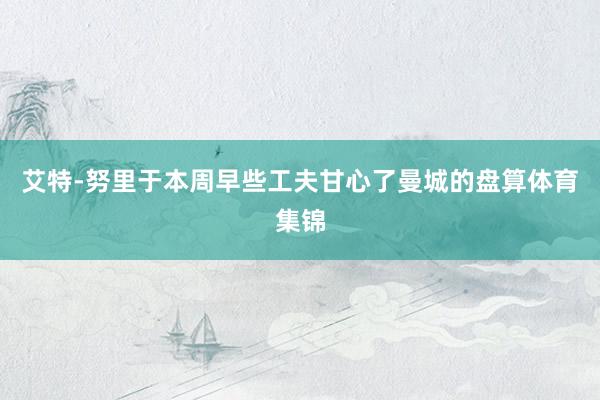 艾特-努里于本周早些工夫甘心了曼城的盘算体育集锦