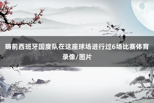 畴前西班牙国度队在这座球场进行过6场比赛体育录像/图片
