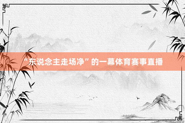 “东说念主走场净”的一幕体育赛事直播