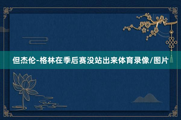但杰伦-格林在季后赛没站出来体育录像/图片