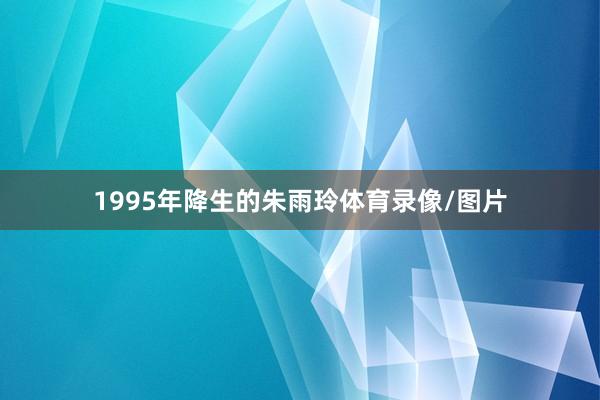 1995年降生的朱雨玲体育录像/图片
