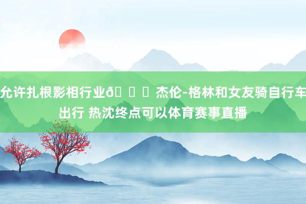 允许扎根影相行业😛杰伦-格林和女友骑自行车出行 热沈终点可以体育赛事直播