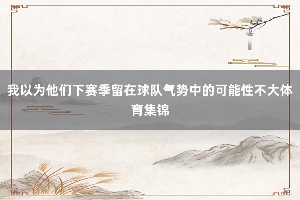 我以为他们下赛季留在球队气势中的可能性不大体育集锦