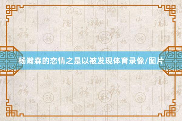 杨瀚森的恋情之是以被发现体育录像/图片